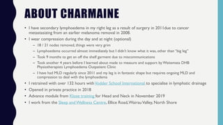 ABOUT CHARMAINE
• I have secondary lymphoedema in my right leg as a result of surgery in 2011due to cancer
metastasizing from an earlier melanoma removal in 2008.
• I wear compression during the day and at night (optional)
– 18 / 21 nodes removed, things were very grim
– Lymphoedema occurred almost immediately but I didn’t know what it was, other than “big leg”
– Took 9 months to get an off the shelf garment due to miscommunications
– Took another 4 years before I learned about made to measure and support by Waitemata DHB
Physiotherapists Lymphoedema Outpatient Clinic
– I have had MLD regularly since 2011 and my leg is in fantastic shape but requires ongoing MLD and
compression to deal with the lymphoedema
• I retrained with over 132 hours withVodder School International to specialise in lymphatic drainage
• Opened in private practice in 2018
• Advance module from Klose training for Head and Neck in November 2019
• I work from the Sleep andWellness Centre, Ellice Road,WairauValley, North Shore
 