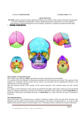 Anatomy of head and neck

By Amenu Tolera 2010
Tolera,

HEAD AND NECK
The Skull: anterior, posterior, lateral, superior and inferior views. Interior of the cranium; foramina and what goes
via, suture, fontanelles and landmarks. Anterior, middle and posterior cranial fossae. Cervical vertebrae:
characteristics of typical and atypical cervical vertebrae. hyoid bone. Comparison of infant and adult skull.
1. Osteology of head and neck

The Cranium: A General Overview
The Cranium, also called the "Skull," describes the skeleton of the head, face and mandible.
It is a portion of the axial skeleton, or that portion associated with the central nervous system. Those portions of the
skeleton not associated with the central nervous system, are associated with the appendicular skeleton or the
extremities (i.e., the arms and legs).
The axial skeleton consists of the cranium, all the osseous elements of the vertebral column, the ribs, and the
sternum.
In an adult, several of the bones of the cranium are paired left and rights, while others, which cross the mid-sagittal
plane, are unpaired. Furthermore, the bones of the skull are classified as those which are called Cranial Bones, or
contribute to that portion surrounding the brain, or Facial Bones (i.e., those which do not assist in forming the
braincase).
The Individual Bones
Each of the bones of the cranium posses a number of distinctive features which not only allow the bone to be
identified, but also permit its exact location and orientation in the body to be determined (i.e., as a left or right,
medial- lateral, posterior-anterior, inferior-superior, etc.). The features listed as characteristic of each of the bones.

Page 1
For medical students “au 2nd batch: many many, hard and soft:

 