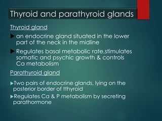 Thyroid and parathyroid glands
Thyroid gland
 an endocrine gland situated in the lower
part of the neck in the midline
 Regulates basal metabolic rate,stimulates
somatic and psychic growth & controls
Ca metabolism
Parathyroid gland
Two pairs of endocrine glands, lying on the
posterior border of tthyroid
Regulates Ca & P metabolism by secreting
parathormone
 