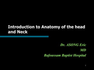 1
Introduction to Anatomy of the head
and Neck
Dr. ASONG Eric
MD
Bafoussam Baptist Hospital
 