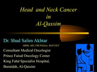 Head and Neck Cancer
in
Al-Qassim
Dr. Shad Salim Akhtar
MBBS, MD, FRCP(Edin), MAFUICC
Consultant Medical Oncologist
Prince Faisal Oncology Center
King Fahd Specialist Hospital,
Buraidah, Al-Qassim
 
