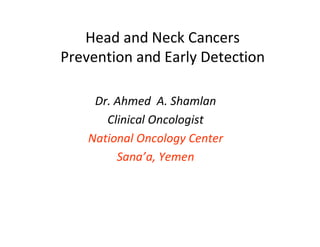 Head and Neck Cancers
Prevention and Early Detection

     Dr. Ahmed A. Shamlan
       Clinical Oncologist
    National Oncology Center
         Sana’a, Yemen
 