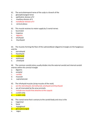 61. The auriculotemporal nerve of the scalp is a branch of the
a. glossopharyngeal nerve
b. ophthalmic division of V
c. maxillary division of V
d. mandibular division of V
e. cervical plexus
62. This muscle receives its motor supply by 2 cranial nerves
a. buccinator
b. trapezius
c. digastric
d. omohyoid
e. thyrohyoid
63. The muscles forming the floor of the submandibular (digastric) triangle are the hyoglossus
and the
a. sternohyoid
b. thyrohyoid
c. mylohyoid
d. stylohyoid
e. omohyoid
64. The common carotid artery usually divides into the external carotid and internal carotid
arteries within this cervical triangle
a. digastric
b. occipital
c. carotid
d. muscular
e. supraclavicular
65. The infrahyoid muscles (strap muscles of the neck)
a. are the sternohyoid, sternothyroid, omohyoid and thyrohyoid
b. are all innervated by the ansa cervicalis
c. include one muscle that attaches to the scapula
d. a and b only
e. a and c only
66. The cranial nerve that is sensory to the carotid body and sinus is the
a. trigeminal
b. facial
c. hypoglossal
d. glossopharyngeal
e. vagus
 