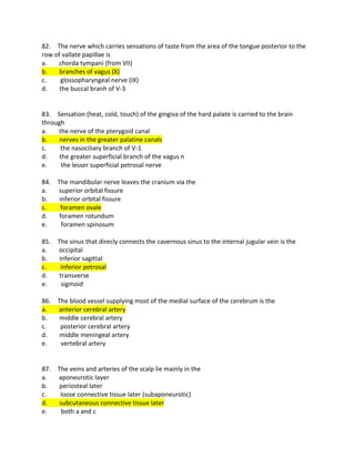 82. The nerve which carries sensations of taste from the area of the tongue posterior to the
row of vallate papillae is
a. chorda tympani (from VII)
b. branches of vagus (X)
c. glossopharyngeal nerve (IX)
d. the buccal branh of V-3
83. Sensation (heat, cold, touch) of the gingiva of the hard palate is carried to the brain
through
a. the nerve of the pterygoid canal
b. nerves in the greater palatine canals
c. the nasociliary branch of V-1
d. the greater superficial branch of the vagus n
e. the lesser superficial petrosal nerve
84. The mandibular nerve leaves the cranium via the
a. superior orbital fissure
b. inferior orbital fissure
c. foramen ovale
d. foramen rotundum
e. foramen spinosum
85. The sinus that direcly connects the cavernous sinus to the internal jugular vein is the
a. occipital
b. inferior sagittal
c. inferior petrosal
d. transverse
e. sigmoid
86. The blood vessel supplying most of the medial surface of the cerebrum is the
a. anterior cerebral artery
b. middle cerebral artery
c. posterior cerebral artery
d. middle meningeal artery
e. vertebral artery
87. The veins and arteries of the scalp lie mainly in the
a. aponeurotic layer
b. periosteal later
c. loose connective tissue later (subaponeurotic)
d. subcutaneous connective tissue later
e. both a and c
 