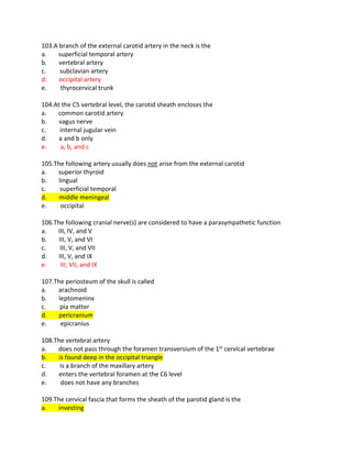 103.A branch of the external carotid artery in the neck is the
a. superficial temporal artery
b. vertebral artery
c. subclavian artery
d. occipital artery
e. thyrocervical trunk
104.At the C5 vertebral level, the carotid sheath encloses the
a. common carotid artery
b. vagus nerve
c. internal jugular vein
d. a and b only
e. a, b, and c
105.The following artery usually does not arise from the external carotid
a. superior thyroid
b. lingual
c. superficial temporal
d. middle meningeal
e. occipital
106.The following cranial nerve(s) are considered to have a parasympathetic function
a. III, IV, and V
b. III, V, and VI
c. III, V, and VII
d. III, V, and IX
e. III, VII, and IX
107.The periosteum of the skull is called
a. arachnoid
b. leptomeninx
c. pia matter
d. pericranium
e. epicranius
108.The vertebral artery
a. does not pass through the foramen transversium of the 1st cervical vertebrae
b. is found deep in the occipital triangle
c. is a branch of the maxillary artery
d. enters the vertebral foramen at the C6 level
e. does not have any branches
109.The cervical fascia that forms the sheath of the parotid gland is the
a. investing
 