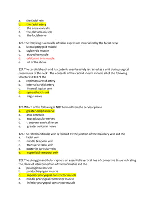 a. the facial vein
b. the facial artery
c. the ansa cervicalis
d. the platysma muscle
e. the facial nerve
123.The following is a muscle of facial expression innervated by the facial nerve
a. lateral pterygoid muscle
b. stylohyoid muscle
c. stapedius muscle
d. orbicularis oris muscle
e. all of the above
124.The carotid sheath and its contents may be safely retracted as a unit during surgical
procedures of the neck. The contents of the carotid sheath include all of the following
structures EXCEPT the
a. common carotid artery
b. internal carotid artery
c. internal jugular vein
d. sympathetic trunk
e. vagus nerve
125.Which of the following is NOT formed from the cervical plexus
a. greater occipital nerve
b. ansa cervicalis
c. supraclavicular nerves
d. transverse cervical nerve
e. greater auricular nerve
126.The retromandibular vein is formed by the junction of the maxillary vein and the
a. facial vein
b. middle temporal vein
c. transverse facial vein
d. posterior auricular vein
e. superficial temporal vein
127.The pterygomandibular raphe is an essentially vertical line of connective tissue indicating
the plane of interconnection of the buccinator and the
a. palatoglossal muscle
b. palatopharyngeal muscle
c. superior pharyngeal constrictor muscle
d. middle pharyngeal constrictor muscle
e. inferior pharyngeal constrictor muscle
 