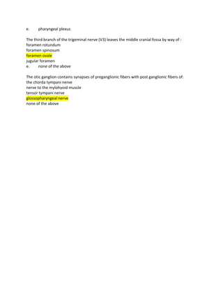 e. pharyngeal plexus
The third branch of the trigeminal nerve (V3) leaves the middle cranial fossa by way of :
foramen rotundum
foramen spinosum
foramen ovale
jugular foramen
e. none of the above
The otic ganglion contains synapses of preganglionic fibers with post ganglionic fibers of:
the chorda tympani nerve
nerve to the mylohyoid muscle
tensor tympani nerve
glossopharyngeal nerve
none of the above
 