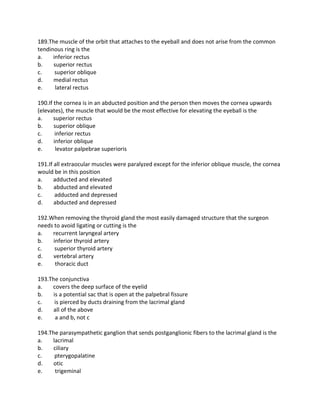 189.The muscle of the orbit that attaches to the eyeball and does not arise from the common
tendinous ring is the
a. inferior rectus
b. superior rectus
c. superior oblique
d. medial rectus
e. lateral rectus
190.If the cornea is in an abducted position and the person then moves the cornea upwards
(elevates), the muscle that would be the most effective for elevating the eyeball is the
a. superior rectus
b. superior oblique
c. inferior rectus
d. inferior oblique
e. levator palpebrae superioris
191.If all extraocular muscles were paralyzed except for the inferior oblique muscle, the cornea
would be in this position
a. adducted and elevated
b. abducted and elevated
c. adducted and depressed
d. abducted and depressed
192.When removing the thyroid gland the most easily damaged structure that the surgeon
needs to avoid ligating or cutting is the
a. recurrent laryngeal artery
b. inferior thyroid artery
c. superior thyroid artery
d. vertebral artery
e. thoracic duct
193.The conjunctiva
a. covers the deep surface of the eyelid
b. is a potential sac that is open at the palpebral fissure
c. is pierced by ducts draining from the lacrimal gland
d. all of the above
e. a and b, not c
194.The parasympathetic ganglion that sends postganglionic fibers to the lacrimal gland is the
a. lacrimal
b. ciliary
c. pterygopalatine
d. otic
e. trigeminal
 