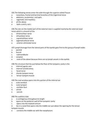 195.The following nerves enter the orbit through the superior orbital fissure
a. nasociliary, frontal and lacrimal branches of the trigeminal nerve
b. abducens, oculomotor, and optic
c. zygomatic and maxillary
d. all the above
e. both a and b, not c
196.The skin on the medial part of the external nose is supplied mainly by the external nasal
nerve which is a branch of the
a. infratrochlear nerve
b. infraorbital nerve
c. supratrochlear nerve
d. zygomaticofacial nerve
e. anterior ethmoidal nerve
197.Lymph drainage from the lateral parts of the eyelids goes first to this group of lymph nodes
a. parotid
b. buccal
c. submandibular
d. occipital
e. none of the above because there are no lymph vessels in the eyelids
198.The structure that lies just below the floor of the tympanic cavity is the
a. internal jugular vein
b. internal carotid artery
c. facial nerve
d. chorda tympani nerve
e. tensor tympani muscle
199.The oval window opens into this portion of the internal ear
a. scala vestibuli
b. scala tympani
c. cochlear duct
d. utricle
e. saccule
200.The auditory tube
a. is cartilaginous throughout its length
b. opens on the posterior wall of the tympanic cavity
c. opens into the mastoid antrum
d. lies in a canal that opens into the middle ear just above the opening for the tensor
tympani muscle
e. connects the middle ear with the nasopharynx
 
