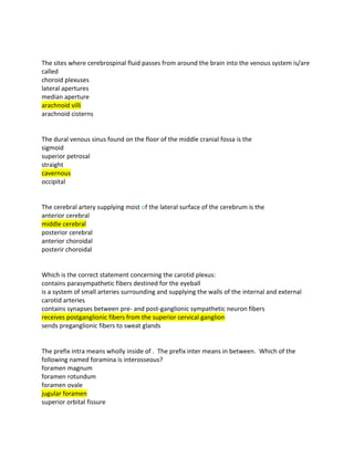 The sites where cerebrospinal fluid passes from around the brain into the venous system is/are
called
choroid plexuses
lateral apertures
median aperture
arachnoid villi
arachnoid cisterns
The dural venous sinus found on the floor of the middle cranial fossa is the
sigmoid
superior petrosal
straight
cavernous
occipital
The cerebral artery supplying most of the lateral surface of the cerebrum is the
anterior cerebral
middle cerebral
posterior cerebral
anterior choroidal
posterir choroidal
Which is the correct statement concerning the carotid plexus:
contains parasympathetic fibers destined for the eyeball
is a system of small arteries surrounding and supplying the walls of the internal and external
carotid arteries
contains synapses between pre- and post-ganglionic sympathetic neuron fibers
receives postganglionic fibers from the superior cervical ganglion
sends preganglionic fibers to sweat glands
The prefix intra means wholly inside of . The prefix inter means in between. Which of the
following named foramina is interosseous?
foramen magnum
foramen rotundum
foramen ovale
jugular foramen
superior orbital fissure
 