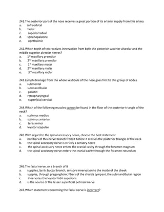 241.The posterior part of the nose receives a great portion of its arterial supply from this artery
a. infraorbital
b. facial
c. superior labial
d. sphenopalatine
e. ophthalmic
242.Which tooth of ten receives innervation from both the posterior superior alveolar and the
middle superior alveolar nerves?
a. 1st maxillary premolar
b. 2nd maxillary premolar
c. 1st maxillary molar
d. 2nd maxillary molar
e. 3rd maxillary molar
243.Lymph drainage from the whole vestibule of the nose goes first to this group of nodes
a. submental
b. submandibular
c. parotid
d. retropharyngeal
e. superficial cervical
244.Which of the following muscles cannot be found in the floor of the posterior triangle of the
neck?
a. scalenus medius
b. scalenus anterior
c. teres minor
d. levator scapulae
245.With regard to the spinal accessory nerve, choose the best statement
a. no fibers of this nerve branch from it before it crosses the posterior triangle of the neck
b. the spinal accessory nerve is strictly a sensory nerve
c. the spinal accessory nerve enters the cranial cavity through the foramen magnum
d. the spinal accessory nerve enters the cranial cavity through the foramen rotundum
246.The facial nerve, or a branch of it
a. supplies, by its buccal branch, sensory innervation to the inside of the cheek
b. supples, through preganglionic fibers of the chorda tympani, the submandibular region
c. innervates the levator labii superioris
d. is the source of the lesser superficial petrosal nerve
247.Which statement concerning the facial nerve is incorrect?
 
