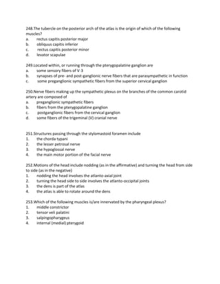 248.The tubercle on the posterior arch of the atlas is the origin of which of the following
muscles?
a. rectus capitis posterior major
b. obliquus capitis inferior
c. rectus capitis posterior minor
d. levator scapulae
249.Located within, or running through the pterygopalatine ganglion are
a. some sensory fibers of V-3
b. synapses of pre- and post-ganglionic nerve fibers that are parasympathetic in function
c. some preganglionic sympathetic fibers from the superior cervical ganglion
250.Nerve fibers making up the sympathetic plexus on the branches of the common carotid
artery are composed of
a. preganglionic sympathetic fibers
b. fibers from the pterygopalatine ganglion
c. postganglionic fibers from the cervical ganglion
d. some fibers of the trigeminal (V) cranial nerve
251.Structures passing through the stylomastoid foramen include
1. the chorda typani
2. the lesser petrosal nerve
3. the hypoglossal nerve
4. the main motor portion of the facial nerve
252.Motions of the head include nodding (as in the affirmative) and turning the head from side
to side (as in the negative)
1. nodding the head involves the atlanto-axial joint
2. turning the head side to side involves the atlanto-occipital joints
3. the dens is part of the atlas
4. the atlas is able to rotate around the dens
253.Which of the following muscles is/are innervated by the pharyngeal plexus?
1. middle constrictor
2. tensor veli palatini
3. salpingopharygeus
4. internal (medial) pterygoid
 