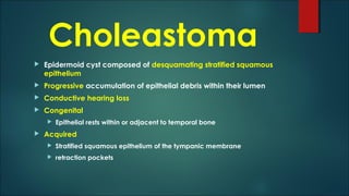 Choleastoma
 Epidermoid cyst composed of desquamating stratified squamous
epithelium
 Progressive accumulation of epithelial debris within their lumen
 Conductive hearing loss
 Congenital
 Epithelial rests within or adjacent to temporal bone
 Acquired
 Stratified squamous epithelium of the tympanic membrane
 retraction pockets
 