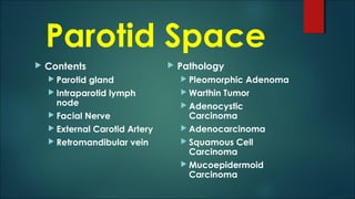 Parotid Space
 Contents
 Parotid gland
 Intraparotid lymph
node
 Facial Nerve
 External Carotid Artery
 Retromandibular vein
 Pathology
 Pleomorphic Adenoma
 Warthin Tumor
 Adenocystic
Carcinoma
 Adenocarcinoma
 Squamous Cell
Carcinoma
 Mucoepidermoid
Carcinoma
 
