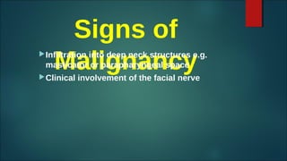 Signs of
Malignancy
Infiltration into deep neck structures e.g.
masticator or parapharyngeal space
Clinical involvement of the facial nerve
 