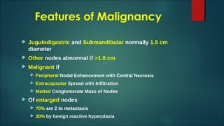 Features of Malignancy
 Jugulodigastric and Submandibular normally 1.5 cm
diameter
 Other nodes abnormal if >1.0 cm
 Malignant if
 Peripheral Nodal Enhancement with Central Necrosis
 Extracapsular Spread with Infiltration
 Matted Conglomerate Mass of Nodes
 Of enlarged nodes
 70% are 2 to metastasis
 30% by benign reactive hyperplasia
 