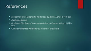 References
 Fundamental of Diagnostic Radiology by Brant, MD et al (4th ed)
 Radiopaedia.org
 Harrison’s Principles of Internal Medicine by Kasper, MD et al (19th
ed)
 Clinically Oriented Anatomy by Moore et al (6th ed)
 
