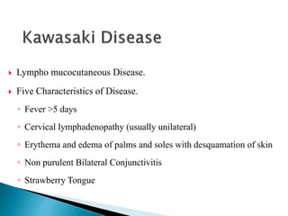  Lympho mucocutaneous Disease.
 Five Characteristics of Disease.
◦ Fever >5 days
◦ Cervical lymphadenopathy (usually unilateral)
◦ Erythema and edema of palms and soles with desquamation of skin
◦ Non purulent Bilateral Conjunctivitis
◦ Strawberry Tongue
 
