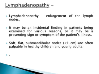  Lymphadenopathy - enlargement of the lymph
nodes.
 It may be an incidental finding in patients being
examined for various reasons, or it may be a
presenting sign or symptom of the patient's illness.
 Soft, flat, submandibular nodes (<1 cm) are often
palpable in healthy children and young adults;
 .
 