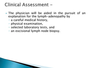  The physician will be aided in the pursuit of an
explanation for the lymph-adenopathy by
◦ a careful medical history,
◦ physical examination,
◦ selected laboratory tests, and
◦ an excisional lymph node biopsy.
 