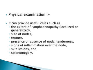  Physical examination :-
 It can provide useful clues such as
◦ the extent of lymphadenopathy (localized or
generalized),
◦ size of nodes,
◦ texture,
◦ presence or absence of nodal tenderness,
◦ signs of inflammation over the node,
◦ skin lesions, and
◦ splenomegaly.
 