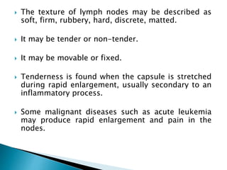  The texture of lymph nodes may be described as
soft, firm, rubbery, hard, discrete, matted.
 It may be tender or non-tender.
 It may be movable or fixed.
 Tenderness is found when the capsule is stretched
during rapid enlargement, usually secondary to an
inflammatory process.
 Some malignant diseases such as acute leukemia
may produce rapid enlargement and pain in the
nodes.
 