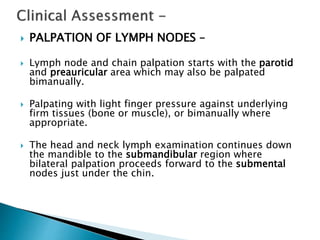  PALPATION OF LYMPH NODES –
 Lymph node and chain palpation starts with the parotid
and preauricular area which may also be palpated
bimanually.
 Palpating with light finger pressure against underlying
firm tissues (bone or muscle), or bimanually where
appropriate.
 The head and neck lymph examination continues down
the mandible to the submandibular region where
bilateral palpation proceeds forward to the submental
nodes just under the chin.
 