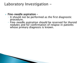  Fine-needle aspiration –
◦ It should not be performed as the first diagnostic
procedure.
◦ Fine-needle aspiration should be reserved for thyroid
nodules and for confirmation of relapse in patients
whose primary diagnosis is known.
 