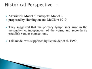  Alternative Model / Centripetal Model :-
 proposed by Huntington and McClure 1910.
 They suggested that the primary lymph sacs arise in the
mesenchyme, independent of the veins, and secondarily
establish venous connections.
 This model was supported by Schneider et al. 1999.
 