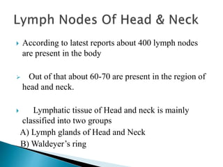 According to latest reports about 400 lymph nodes
are present in the body
 Out of that about 60-70 are present in the region of
head and neck.
 Lymphatic tissue of Head and neck is mainly
classified into two groups
A) Lymph glands of Head and Neck
B) Waldeyer’s ring
 