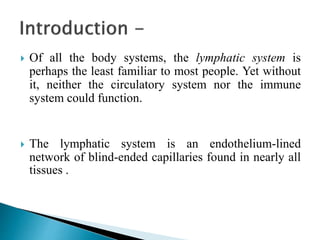  Of all the body systems, the lymphatic system is
perhaps the least familiar to most people. Yet without
it, neither the circulatory system nor the immune
system could function.
 The lymphatic system is an endothelium-lined
network of blind-ended capillaries found in nearly all
tissues .
 