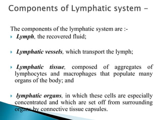 The components of the lymphatic system are :-
 Lymph, the recovered fluid;
 Lymphatic vessels, which transport the lymph;
 Lymphatic tissue, composed of aggregates of
lymphocytes and macrophages that populate many
organs of the body; and
 lymphatic organs, in which these cells are especially
concentrated and which are set off from surrounding
organs by connective tissue capsules.
 