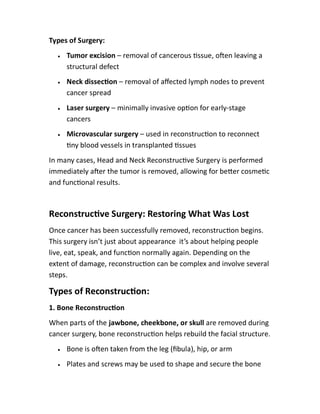 Types of Surgery:
 Tumor excision – removal of cancerous ssue, o en leaving a
structural defect
 Neck dissec on – removal of aﬀected lymph nodes to prevent
cancer spread
 Laser surgery – minimally invasive op on for early-stage
cancers
 Microvascular surgery – used in reconstruc on to reconnect
ny blood vessels in transplanted ssues
In many cases, Head and Neck Reconstruc ve Surgery is performed
immediately a er the tumor is removed, allowing for be er cosme c
and func onal results.
Reconstruc ve Surgery: Restoring What Was Lost
Once cancer has been successfully removed, reconstruc on begins.
This surgery isn’t just about appearance it’s about helping people
live, eat, speak, and func on normally again. Depending on the
extent of damage, reconstruc on can be complex and involve several
steps.
Types of Reconstruc on:
1. Bone Reconstruc on
When parts of the jawbone, cheekbone, or skull are removed during
cancer surgery, bone reconstruc on helps rebuild the facial structure.
 Bone is o en taken from the leg (ﬁbula), hip, or arm
 Plates and screws may be used to shape and secure the bone
 