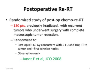 Postoperative Re-RT
• Randomized study of post-op chemo-re-RT
– 130 pts, previously irradiated, with recurrent
tumors who underwent surgery with complete
macroscopic tumor resection.
– Randomized to:
• Post-op RT: 60 Gy concurrent with 5-FU and HU; RT to
tumor bed +first echelon nodes
• Observation only
–Janot F et al, JCO 2008
2/25/2018 10
 