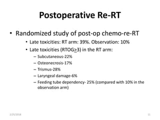 Postoperative Re-RT
• Randomized study of post-op chemo-re-RT
• Late toxicities: RT arm: 39%. Observation: 10%
• Late toxicities (RTOG>3) in the RT arm:
– Subcutaneous-22%
– Osteonecrosis-17%
– Trismus-28%
– Laryngeal damage-6%
– Feeding tube dependency- 25% (compared with 10% in the
observation arm)
2/25/2018 11
 