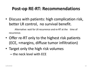 Post-op RE-RT: Recommendations
• Discuss with patients: high complication risk,
better LR control, no survival benefit.
Alternative: wait for LR recurrence and re-RT at the time of
recurrence.
• Offer re-RT only to the highest risk patients
(ECE, +margins, diffuse tumor infiltration)
• Target only the high risk volumes
– the neck level with ECE
2/25/2018 13
 
