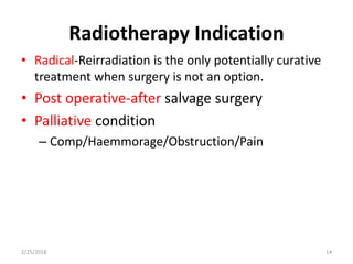 Radiotherapy Indication
• Radical-Reirradiation is the only potentially curative
treatment when surgery is not an option.
• Post operative-after salvage surgery
• Palliative condition
– Comp/Haemmorage/Obstruction/Pain
2/25/2018 14
 