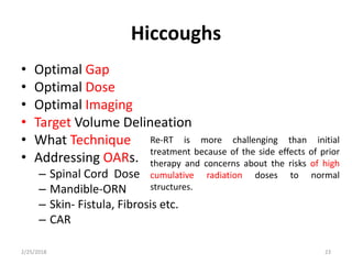 Hiccoughs
• Optimal Gap
• Optimal Dose
• Optimal Imaging
• Target Volume Delineation
• What Technique
• Addressing OARs.
– Spinal Cord Dose
– Mandible-ORN
– Skin- Fistula, Fibrosis etc.
– CAR
2/25/2018 23
Re-RT is more challenging than initial
treatment because of the side effects of prior
therapy and concerns about the risks of high
cumulative radiation doses to normal
structures.
 