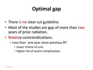 Optimal gap
• There is no clear cut guideline.
• Most of the studies are gap of more than two
years of prior radiation.
• Relative contraindications:
– Less than one year since previous RT
• Lower chance of cure
• Higher risk of severe complications
2/25/2018 25
 