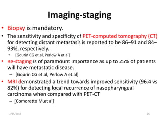 Imaging-staging
• Biopsy is mandatory.
• The sensitivity and specificity of PET-computed tomography (CT)
for detecting distant metastasis is reported to be 86–91 and 84–
93%, respectively.
• [Gourin CG et.al, Perlow A et.al]
• Re-staging is of paramount importance as up to 25% of patients
will have metastatic disease.
– [Gourin CG et.al, Perlow A et.al]
• MRI demonstrated a trend towards improved sensitivity (96.4 vs
82%) for detecting local recurrence of nasopharyngeal
carcinoma when compared with PET-CT
– [Comoretto M,et al]
2/25/2018 26
 