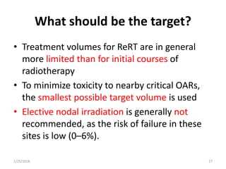 What should be the target?
• Treatment volumes for ReRT are in general
more limited than for initial courses of
radiotherapy
• To minimize toxicity to nearby critical OARs,
the smallest possible target volume is used
• Elective nodal irradiation is generally not
recommended, as the risk of failure in these
sites is low (0–6%).
2/25/2018 27
 