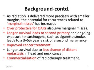 Background-contd.
• As radiation is delivered more precisely with smaller
margins, the potential for recurrences related to
'marginal misses' has increased.
• Over protective for OARs also give marginal misses.
• Longer survival leads to second primary and ongoing
exposure to carcinogens, such as cigarette smoke,
leads to a 3–5% yearly risk of a second malignancy.
• Improved cancer treatment..
• Longer survival due to less chance of distant
metastasis in head and neck cancer.
• Commercialization of radiotherapy treatment.
2/25/2018 3
 