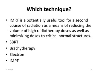 Which technique?
• IMRT is a potentially useful tool for a second
course of radiation as a means of reducing the
volume of high radiotherapy doses as well as
minimizing doses to critical normal structures.
• SBRT
• Brachytherapy
• Electron
• IMPT
2/25/2018 30
 