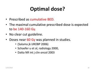 Optimal dose?
• Prescribed as cumulative BED.
• The maximal cumulative prescribed dose is expected
to be 140-160 Gy.
• No clear cut guideline.
• Doses near 60 Gy was planned in studies.
• (Salama jk IJROBP 2006)
• Schaefer u et al, radiology 2000,
• Datta NR int j clin oncol 2003
2/25/2018 34
 