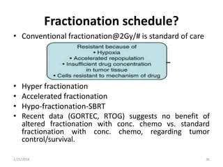 Fractionation schedule?
• Conventional fractionation@2Gy/# is standard of care
• Hyper fractionation
• Accelerated fractionation
• Hypo-fractionation-SBRT
• Recent data (GORTEC, RTOG) suggests no benefit of
altered fractionation with conc. chemo vs. standard
fractionation with conc. chemo, regarding tumor
control/survival.
2/25/2018 36
 