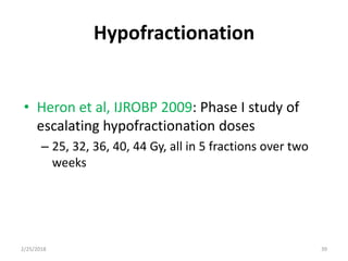 Hypofractionation
• Heron et al, IJROBP 2009: Phase I study of
escalating hypofractionation doses
– 25, 32, 36, 40, 44 Gy, all in 5 fractions over two
weeks
2/25/2018 39
 