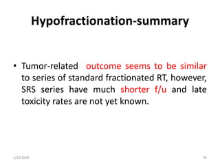 Hypofractionation-summary
• Tumor-related outcome seems to be similar
to series of standard fractionated RT, however,
SRS series have much shorter f/u and late
toxicity rates are not yet known.
2/25/2018 40
 
