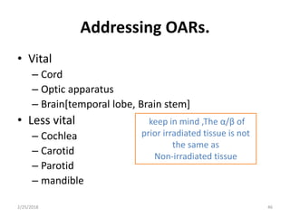 Addressing OARs.
• Vital
– Cord
– Optic apparatus
– Brain[temporal lobe, Brain stem]
• Less vital
– Cochlea
– Carotid
– Parotid
– mandible
2/25/2018 46
keep in mind ,The α/β of
prior irradiated tissue is not
the same as
Non-irradiated tissue
 