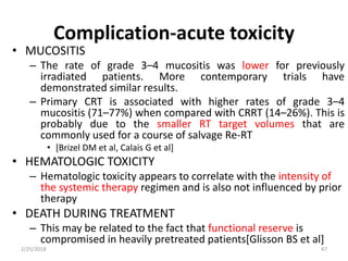 Complication-acute toxicity
• MUCOSITIS
– The rate of grade 3–4 mucositis was lower for previously
irradiated patients. More contemporary trials have
demonstrated similar results.
– Primary CRT is associated with higher rates of grade 3–4
mucositis (71–77%) when compared with CRRT (14–26%). This is
probably due to the smaller RT target volumes that are
commonly used for a course of salvage Re-RT
• [Brizel DM et al, Calais G et al]
• HEMATOLOGIC TOXICITY
– Hematologic toxicity appears to correlate with the intensity of
the systemic therapy regimen and is also not influenced by prior
therapy
• DEATH DURING TREATMENT
– This may be related to the fact that functional reserve is
compromised in heavily pretreated patients[Glisson BS et al]
2/25/2018 47
 