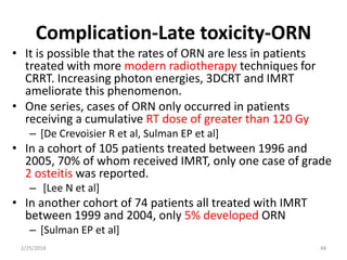 Complication-Late toxicity-ORN
• It is possible that the rates of ORN are less in patients
treated with more modern radiotherapy techniques for
CRRT. Increasing photon energies, 3DCRT and IMRT
ameliorate this phenomenon.
• One series, cases of ORN only occurred in patients
receiving a cumulative RT dose of greater than 120 Gy
– [De Crevoisier R et al, Sulman EP et al]
• In a cohort of 105 patients treated between 1996 and
2005, 70% of whom received IMRT, only one case of grade
2 osteitis was reported.
– [Lee N et al]
• In another cohort of 74 patients all treated with IMRT
between 1999 and 2004, only 5% developed ORN
– [Sulman EP et al]
2/25/2018 48
 